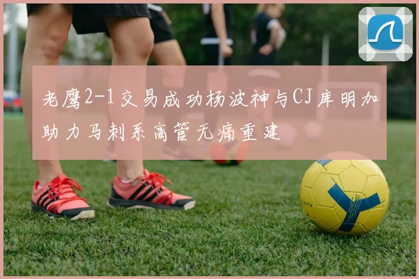 老鹰2-1交易成功杨波神与CJ库明加助力马刺系高管无痛重建