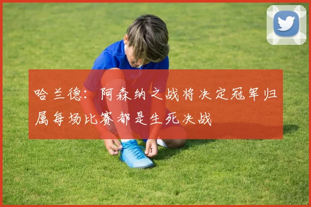 哈兰德：阿森纳之战将决定冠军归属每场比赛都是生死决战
