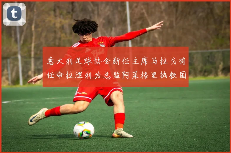 意大利足球协会新任主席马拉戈将任命拉涅利为总监阿莱格里执教国家队