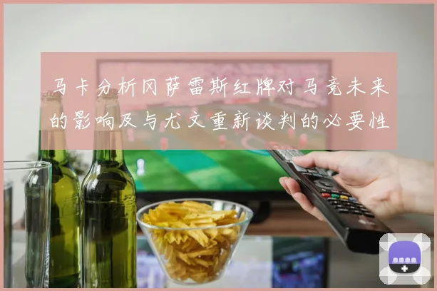 马卡分析冈萨雷斯红牌对马竞未来的影响及与尤文重新谈判的必要性
