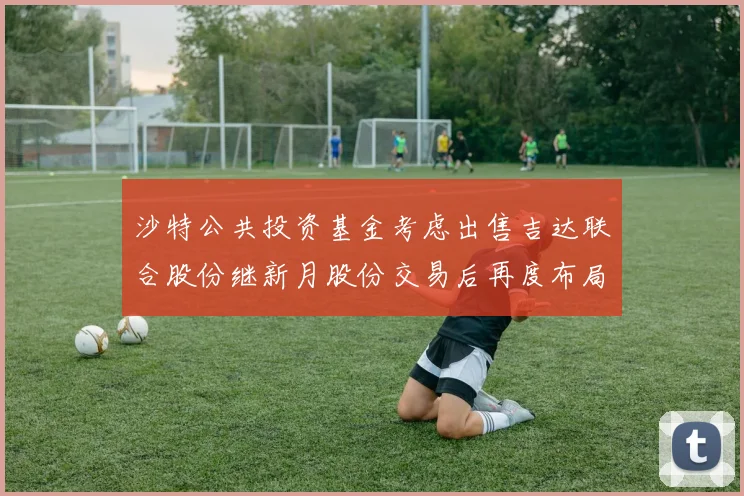 沙特公共投资基金考虑出售吉达联合股份继新月股份交易后再度布局调整