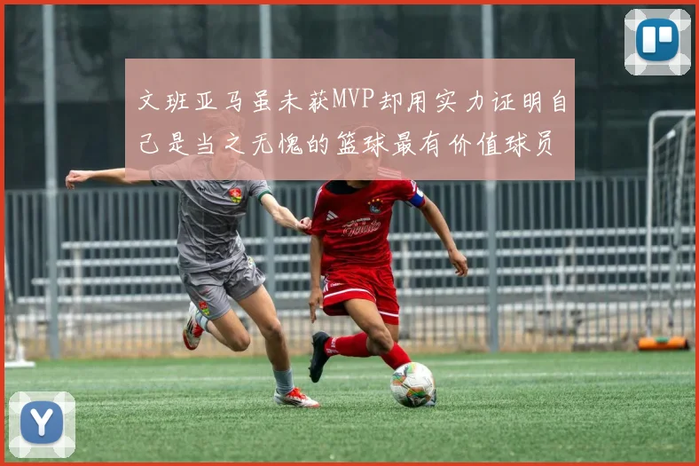 文班亚马虽未获MVP却用实力证明自己是当之无愧的篮球最有价值球员