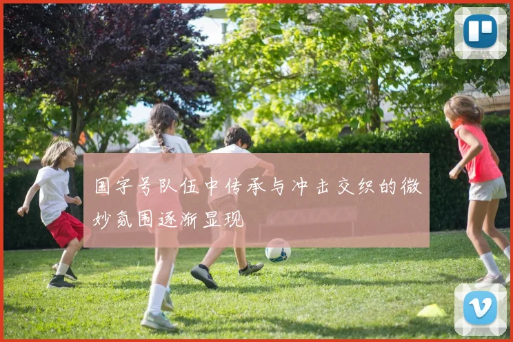 国字号队伍中传承与冲击交织的微妙氛围逐渐显现