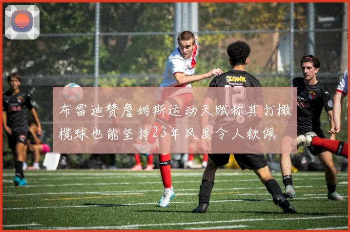 布雷迪赞詹姆斯运动天赋称其打橄榄球也能坚持23年风度令人钦佩
