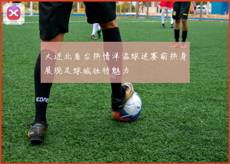 大连北看台热情洋溢球迷赛前热身展现足球城独特魅力