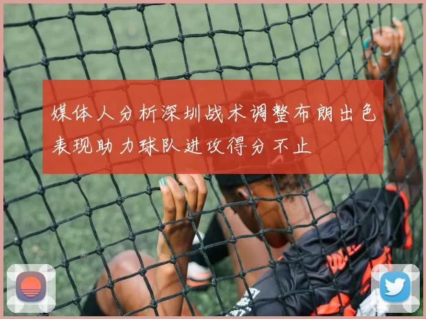 媒体人分析深圳战术调整布朗出色表现助力球队进攻得分不止