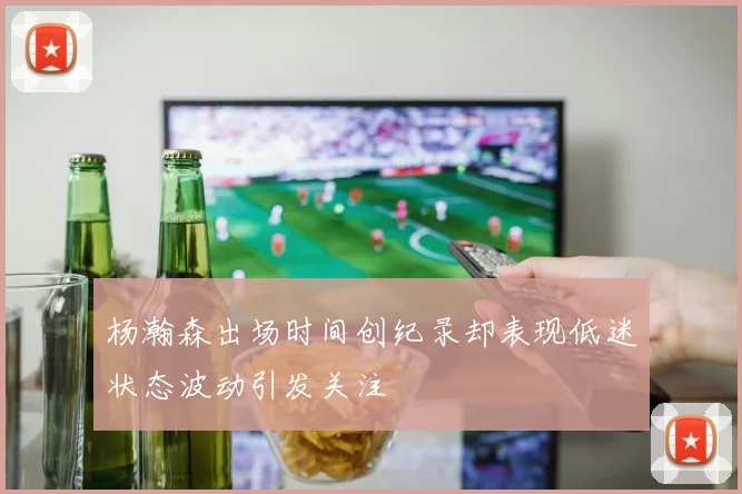 杨瀚森出场时间创纪录却表现低迷状态波动引发关注
