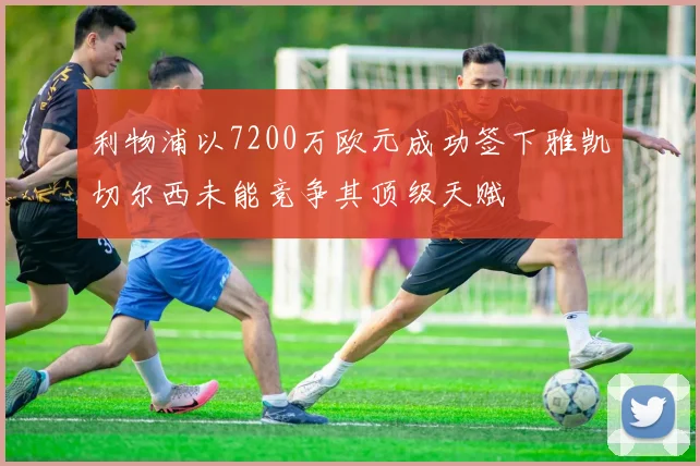 利物浦以7200万欧元成功签下雅凯切尔西未能竞争其顶级天赋