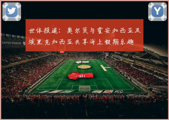世体报道：奥尔莫与霍安加西亚及埃里克加西亚共享海上假期乐趣