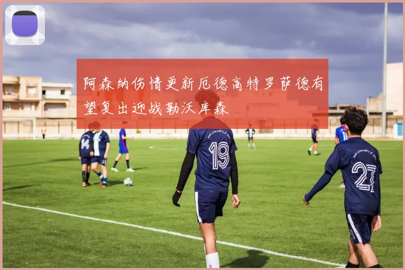 阿森纳伤情更新厄德高特罗萨德有望复出迎战勒沃库森