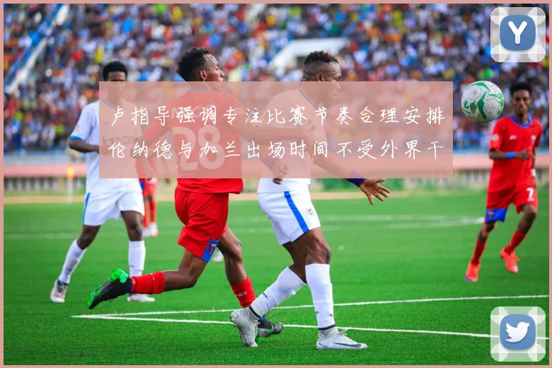 卢指导强调专注比赛节奏合理安排伦纳德与加兰出场时间不受外界干扰