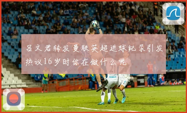 吕文君转发曼联英超进球纪录引发热议16岁时你在做什么呢