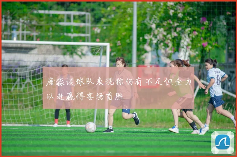 唐淼谈球队表现称仍有不足但全力以赴赢得客场首胜