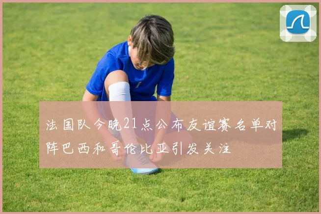 法国队今晚21点公布友谊赛名单对阵巴西和哥伦比亚引发关注