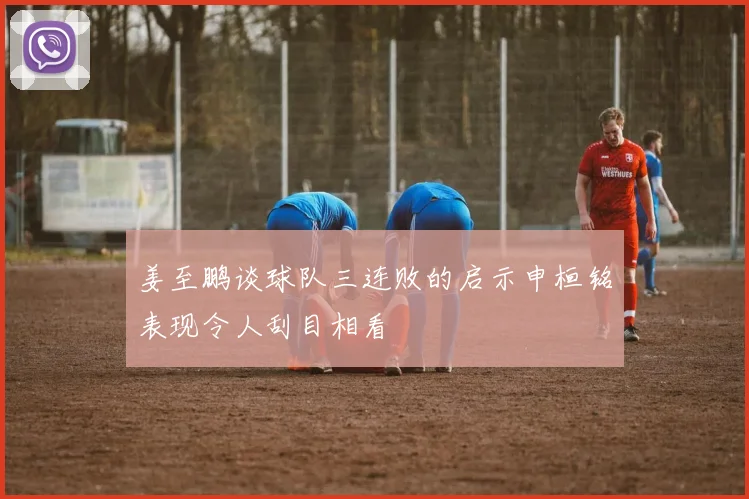 姜至鹏谈球队三连败的启示申桓铭表现令人刮目相看