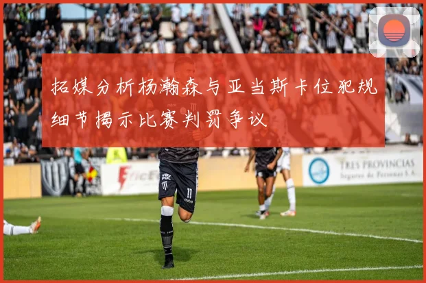 拓媒分析杨瀚森与亚当斯卡位犯规细节揭示比赛判罚争议