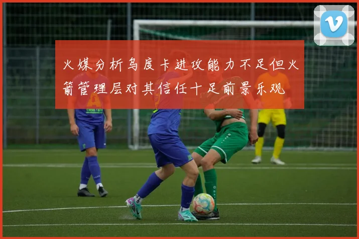 火媒分析乌度卡进攻能力不足但火箭管理层对其信任十足前景乐观